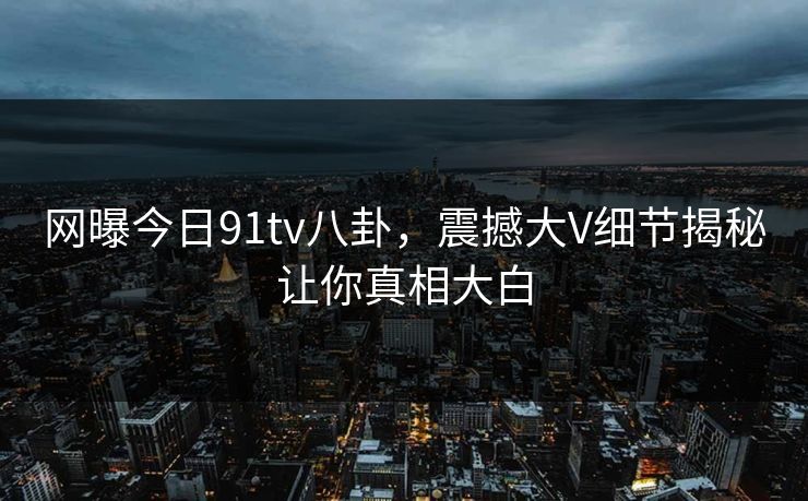 网曝今日91tv八卦，震撼大V细节揭秘让你真相大白