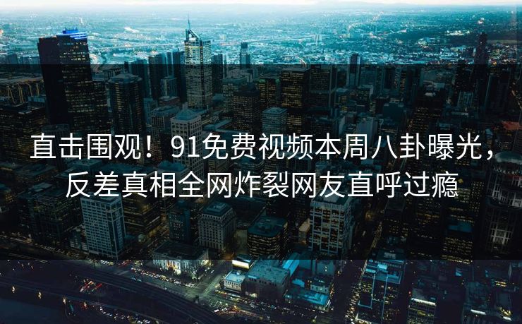 直击围观！91免费视频本周八卦曝光，反差真相全网炸裂网友直呼过瘾