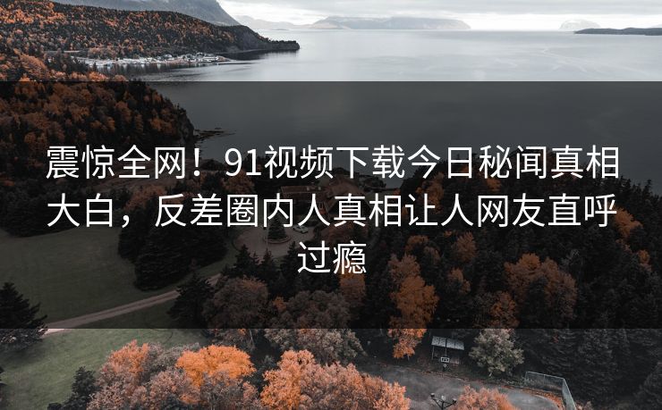 震惊全网！91视频下载今日秘闻真相大白，反差圈内人真相让人网友直呼过瘾  第1张