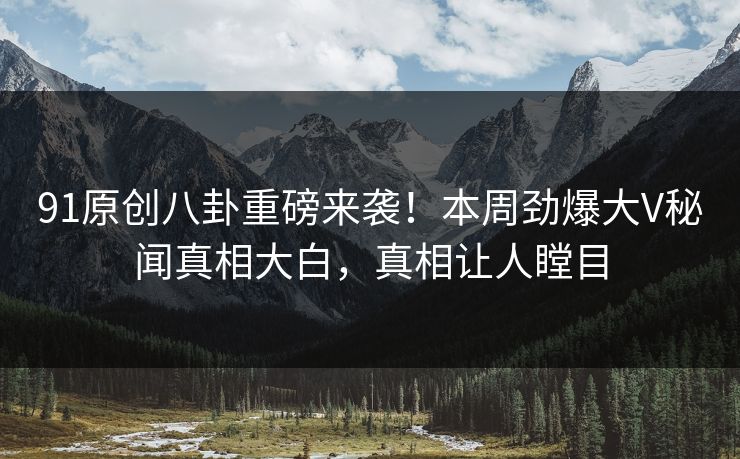 91原创八卦重磅来袭！本周劲爆大V秘闻真相大白，真相让人瞠目