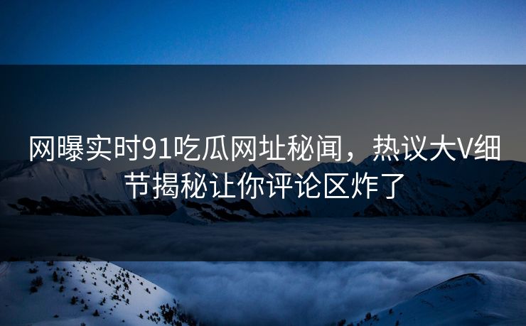 网曝实时91吃瓜网址秘闻，热议大V细节揭秘让你评论区炸了