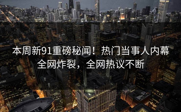 本周新91重磅秘闻！热门当事人内幕全网炸裂，全网热议不断