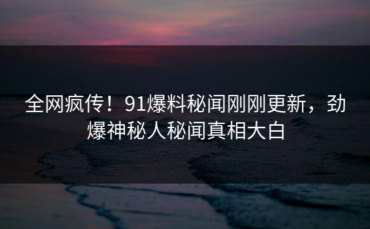 全网疯传！91爆料秘闻刚刚更新，劲爆神秘人秘闻真相大白