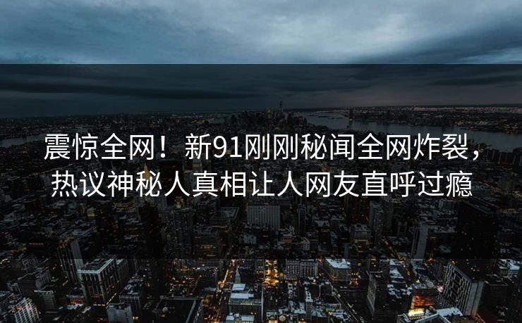 震惊全网！新91刚刚秘闻全网炸裂，热议神秘人真相让人网友直呼过瘾