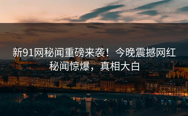 新91网秘闻重磅来袭！今晚震撼网红秘闻惊爆，真相大白