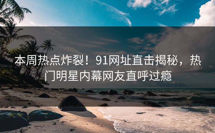 本周热点炸裂！91网址直击揭秘，热门明星内幕网友直呼过瘾