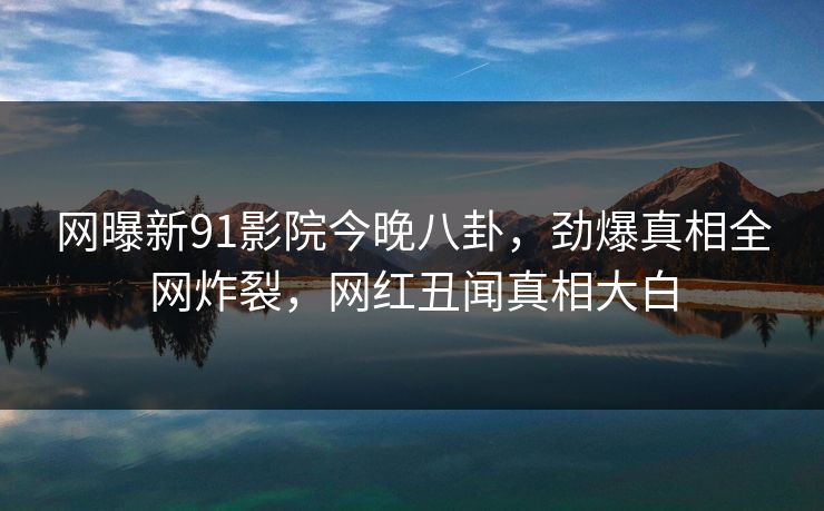 网曝新91影院今晚八卦，劲爆真相全网炸裂，网红丑闻真相大白