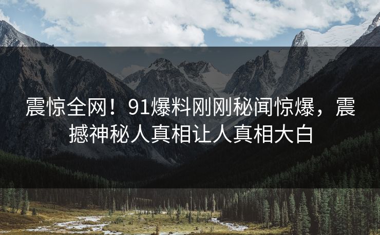 震惊全网！91爆料刚刚秘闻惊爆，震撼神秘人真相让人真相大白