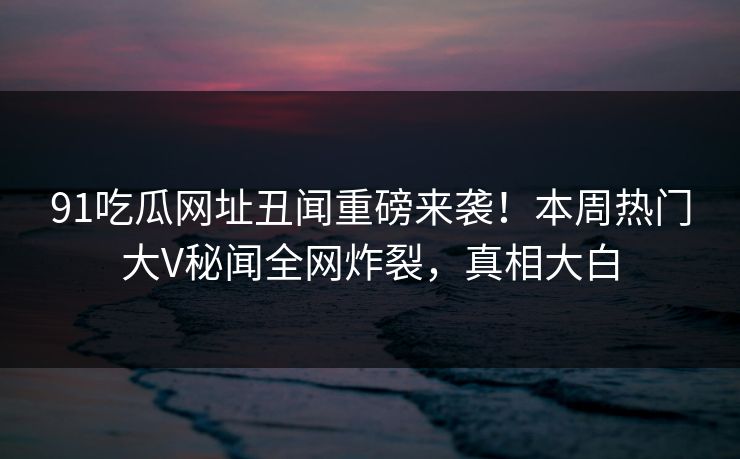 91吃瓜网址丑闻重磅来袭！本周热门大V秘闻全网炸裂，真相大白