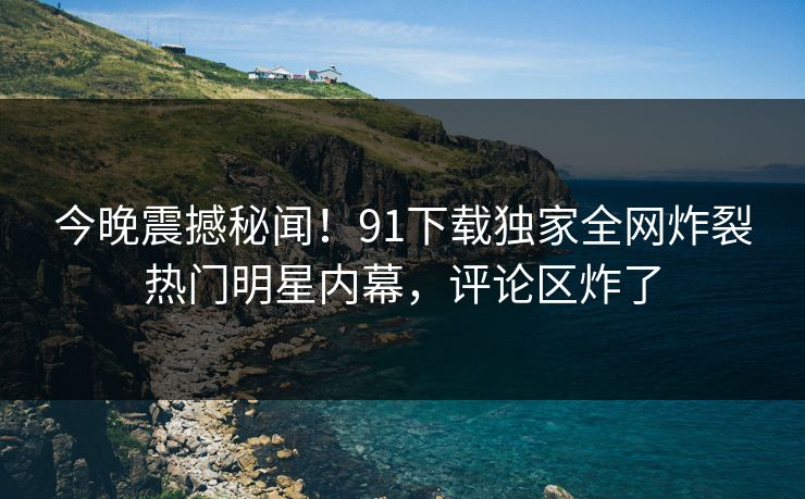 今晚震撼秘闻！91下载独家全网炸裂热门明星内幕，评论区炸了