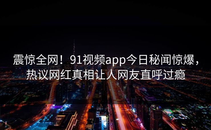 震惊全网！91视频app今日秘闻惊爆，热议网红真相让人网友直呼过瘾