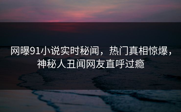 网曝91小说实时秘闻，热门真相惊爆，神秘人丑闻网友直呼过瘾