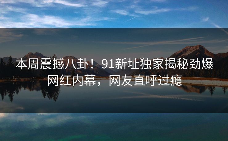 本周震撼八卦！91新址独家揭秘劲爆网红内幕，网友直呼过瘾  第1张
