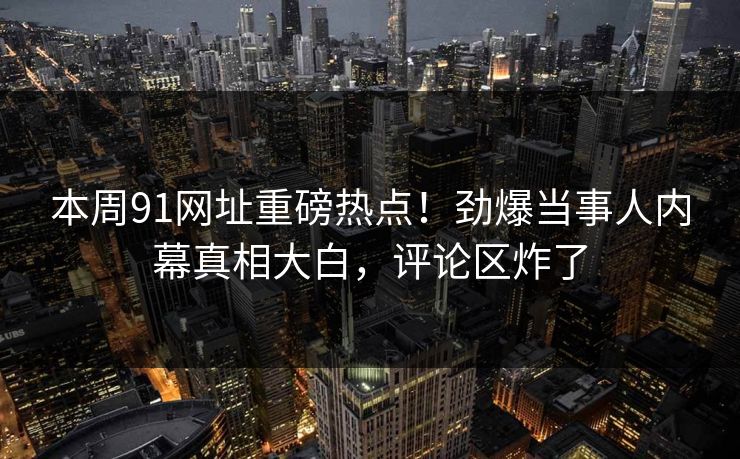 本周91网址重磅热点！劲爆当事人内幕真相大白，评论区炸了