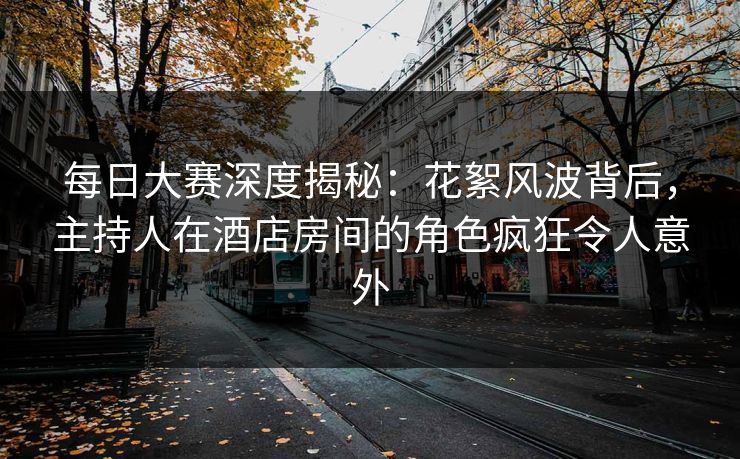 每日大赛深度揭秘：花絮风波背后，主持人在酒店房间的角色疯狂令人意外  第1张