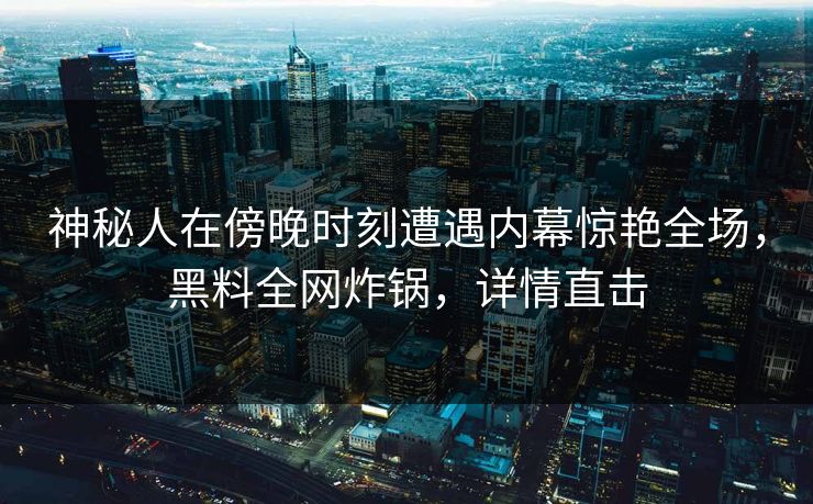 神秘人在傍晚时刻遭遇内幕惊艳全场，黑料全网炸锅，详情直击  第1张