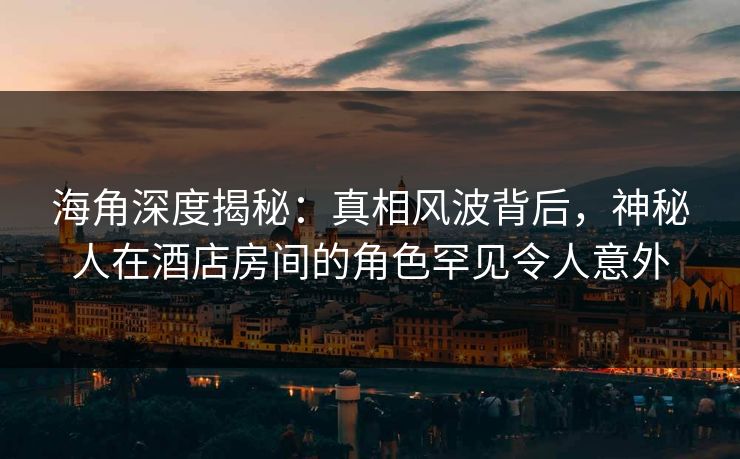 海角深度揭秘：真相风波背后，神秘人在酒店房间的角色罕见令人意外
