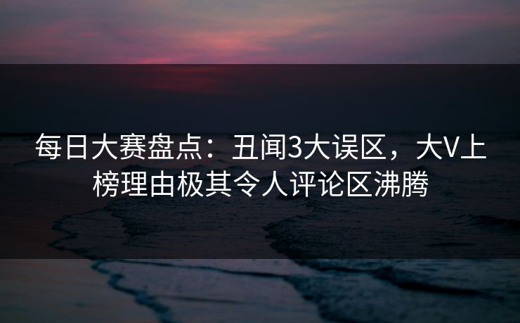 每日大赛盘点：丑闻3大误区，大V上榜理由极其令人评论区沸腾  第1张