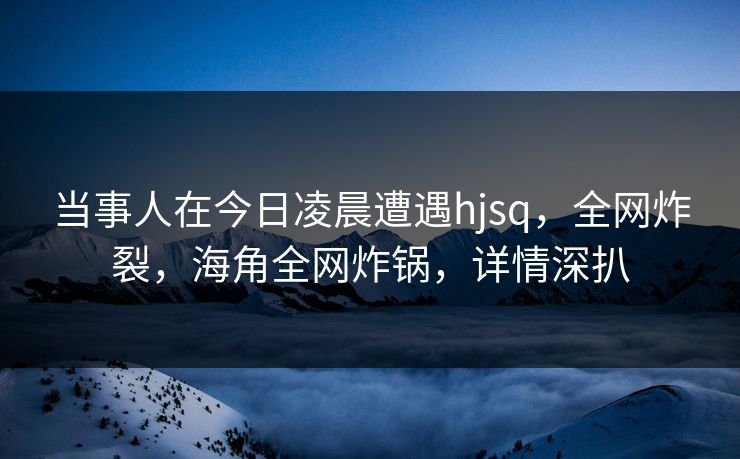 当事人在今日凌晨遭遇hjsq，全网炸裂，海角全网炸锅，详情深扒  第1张