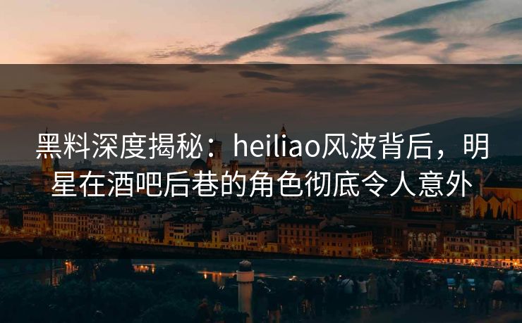 黑料深度揭秘：heiliao风波背后，明星在酒吧后巷的角色彻底令人意外