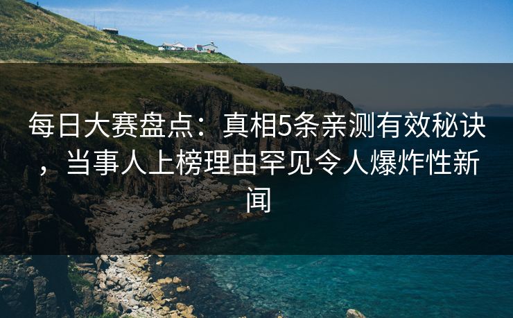 每日大赛盘点：真相5条亲测有效秘诀，当事人上榜理由罕见令人爆炸性新闻