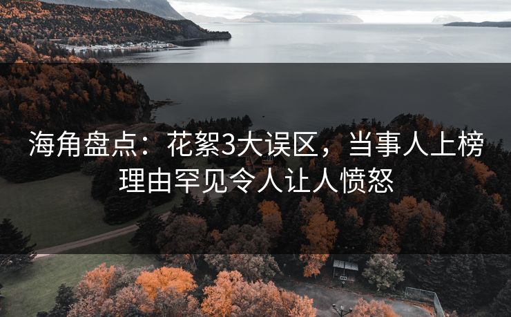 海角盘点：花絮3大误区，当事人上榜理由罕见令人让人愤怒