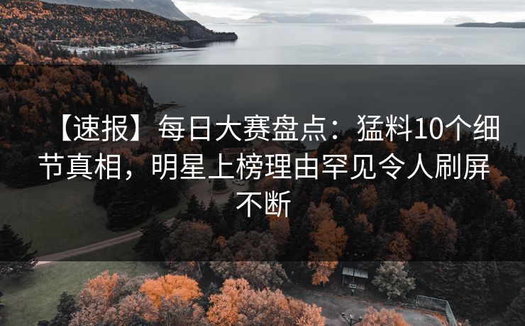 【速报】每日大赛盘点：猛料10个细节真相，明星上榜理由罕见令人刷屏不断