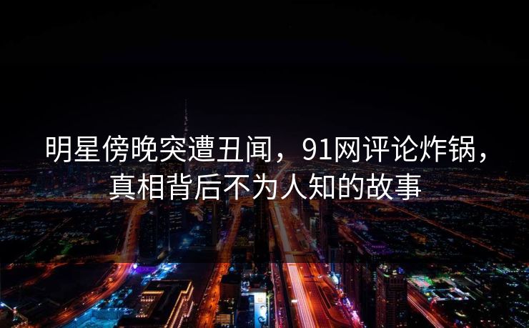明星傍晚突遭丑闻，91网评论炸锅，真相背后不为人知的故事  第1张