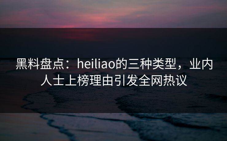 黑料盘点：heiliao的三种类型，业内人士上榜理由引发全网热议