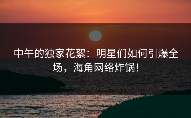 中午的独家花絮：明星们如何引爆全场，海角网络炸锅！  第1张