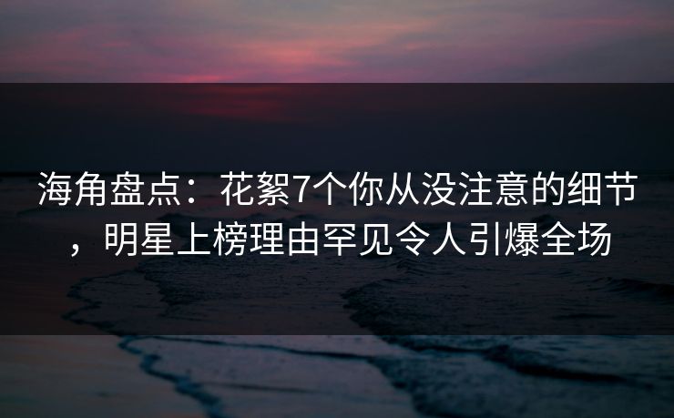 海角盘点：花絮7个你从没注意的细节，明星上榜理由罕见令人引爆全场
