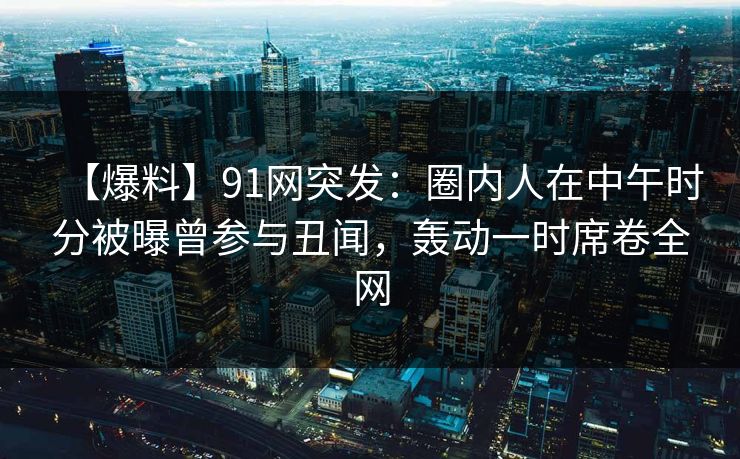 【爆料】91网突发：圈内人在中午时分被曝曾参与丑闻，轰动一时席卷全网  第1张