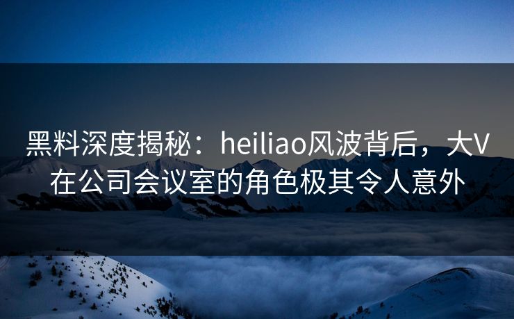 黑料深度揭秘：heiliao风波背后，大V在公司会议室的角色极其令人意外
