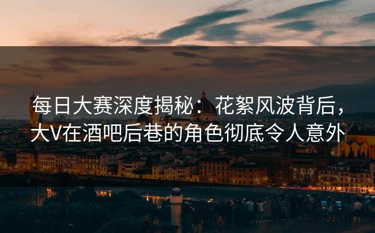 每日大赛深度揭秘：花絮风波背后，大V在酒吧后巷的角色彻底令人意外  第1张