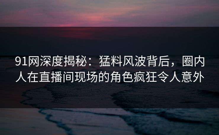 91网深度揭秘:猛料风波背后,圈内人在直播间现场的角色疯狂令人意外