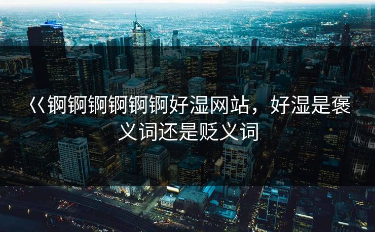 巜锕锕锕锕锕锕好湿网站,好湿是褒义词还是贬义词