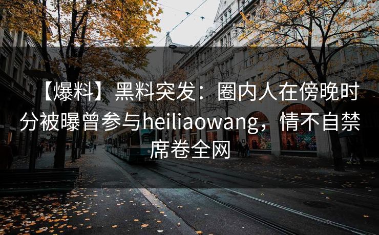 【爆料】黑料突发：圈内人在傍晚时分被曝曾参与heiliaowang，情不自禁席卷全网