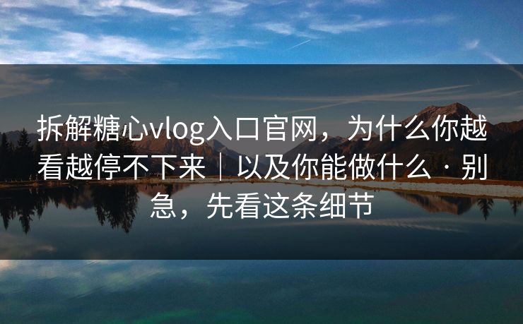 拆解糖心vlog入口官网，为什么你越看越停不下来｜以及你能做什么 · 别急，先看这条细节