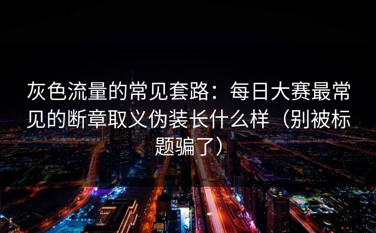 灰色流量的常见套路：每日大赛最常见的断章取义伪装长什么样（别被标题骗了）