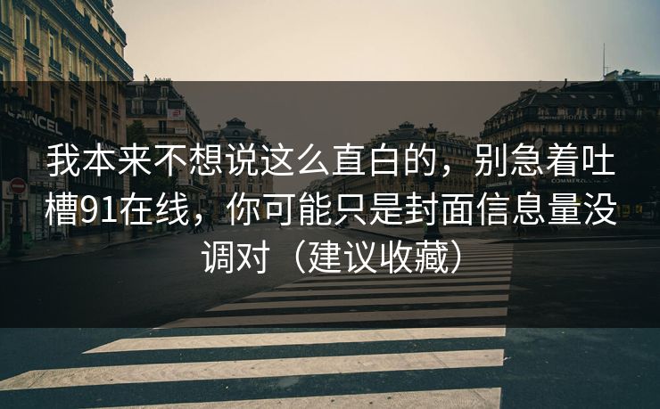 我本来不想说这么直白的，别急着吐槽91在线，你可能只是封面信息量没调对（建议收藏）