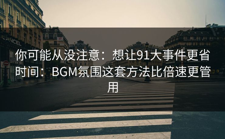 你可能从没注意：想让91大事件更省时间：BGM氛围这套方法比倍速更管用