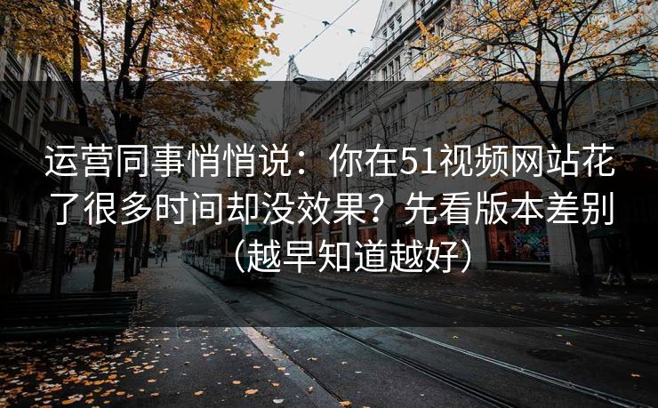 运营同事悄悄说：你在51视频网站花了很多时间却没效果？先看版本差别（越早知道越好）