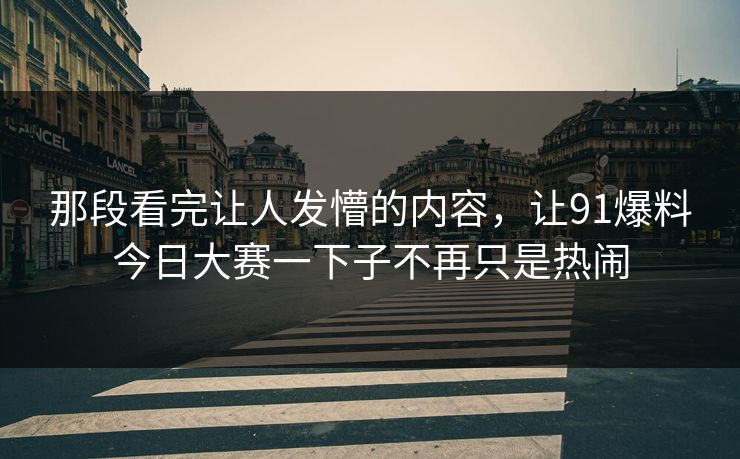 那段看完让人发懵的内容,让91爆料今日大赛一下子不再只是热闹 那段看完让人发懵的内容,让91爆料今日大赛一下子不再只是热闹